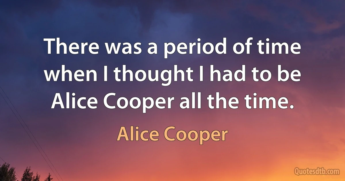 There was a period of time when I thought I had to be Alice Cooper all the time. (Alice Cooper)