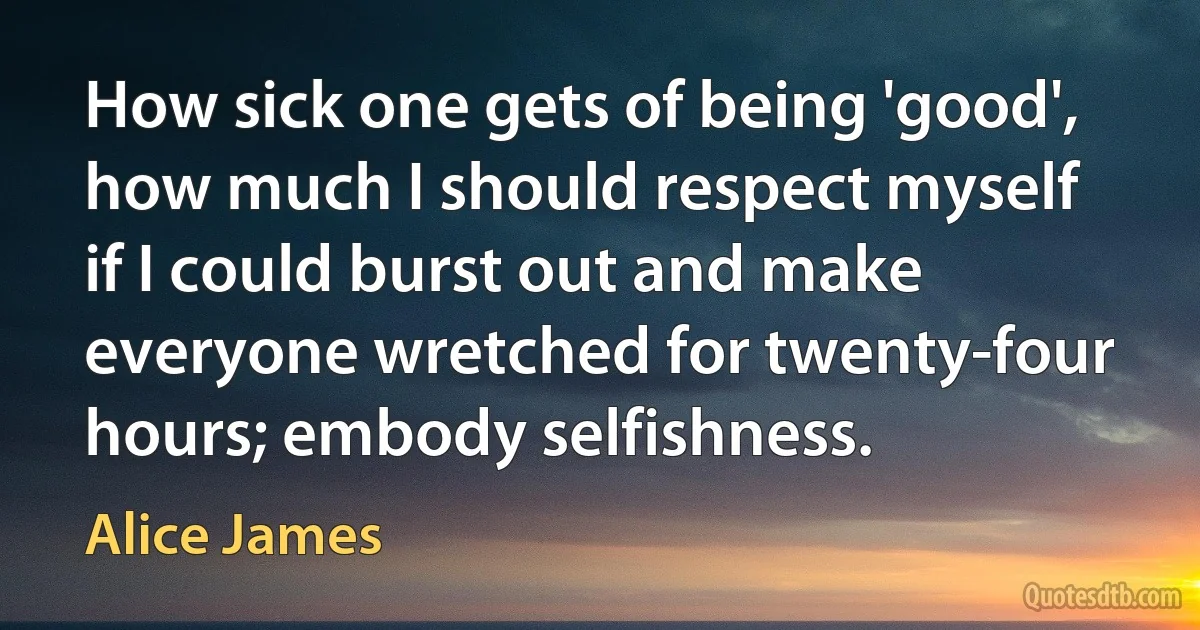 How sick one gets of being 'good', how much I should respect myself if I could burst out and make everyone wretched for twenty-four hours; embody selfishness. (Alice James)