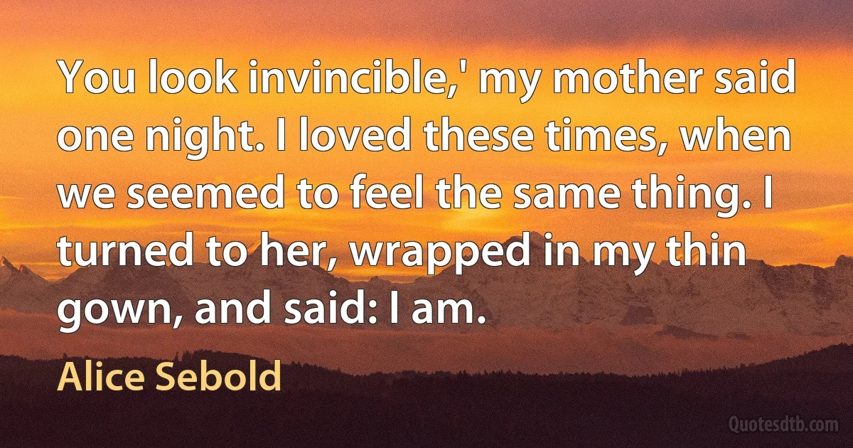 You look invincible,' my mother said one night. I loved these times, when we seemed to feel the same thing. I turned to her, wrapped in my thin gown, and said: I am. (Alice Sebold)