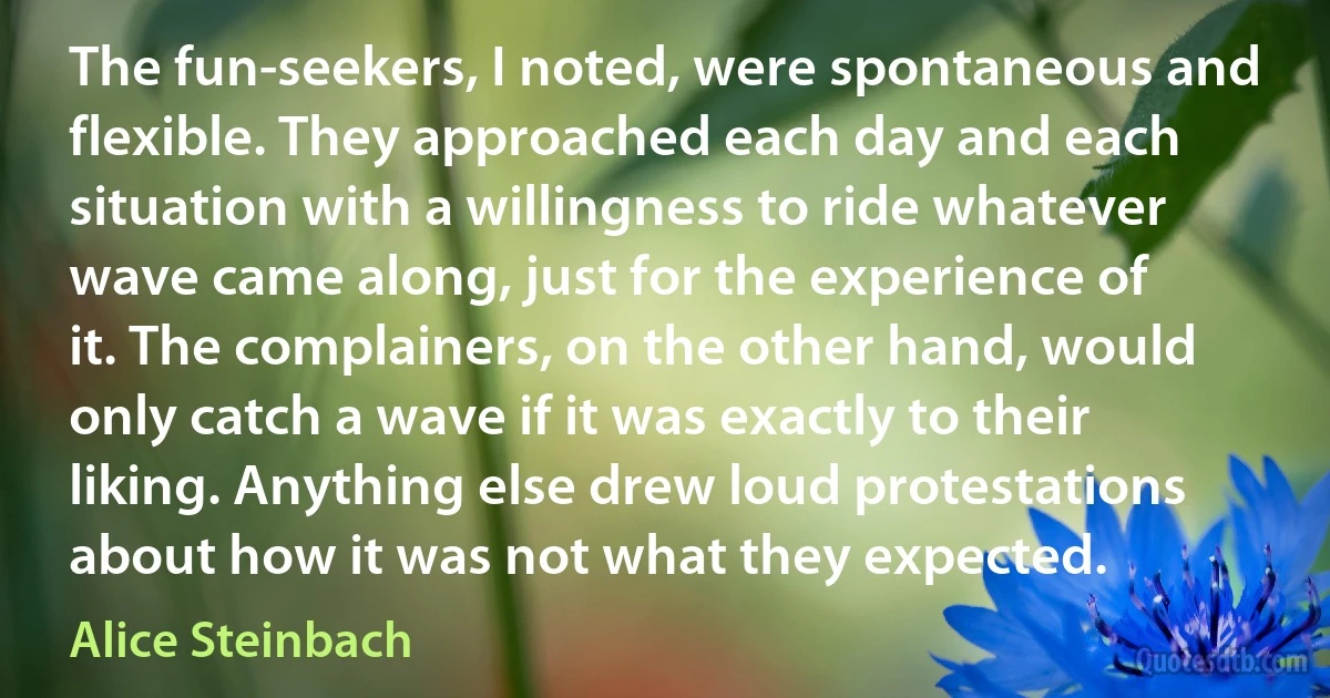 The fun-seekers, I noted, were spontaneous and flexible. They approached each day and each situation with a willingness to ride whatever wave came along, just for the experience of it. The complainers, on the other hand, would only catch a wave if it was exactly to their liking. Anything else drew loud protestations about how it was not what they expected. (Alice Steinbach)