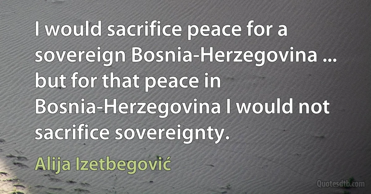 I would sacrifice peace for a sovereign Bosnia-Herzegovina ... but for that peace in Bosnia-Herzegovina I would not sacrifice sovereignty. (Alija Izetbegović)