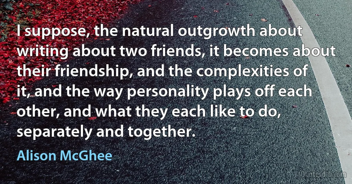 I suppose, the natural outgrowth about writing about two friends, it becomes about their friendship, and the complexities of it, and the way personality plays off each other, and what they each like to do, separately and together. (Alison McGhee)