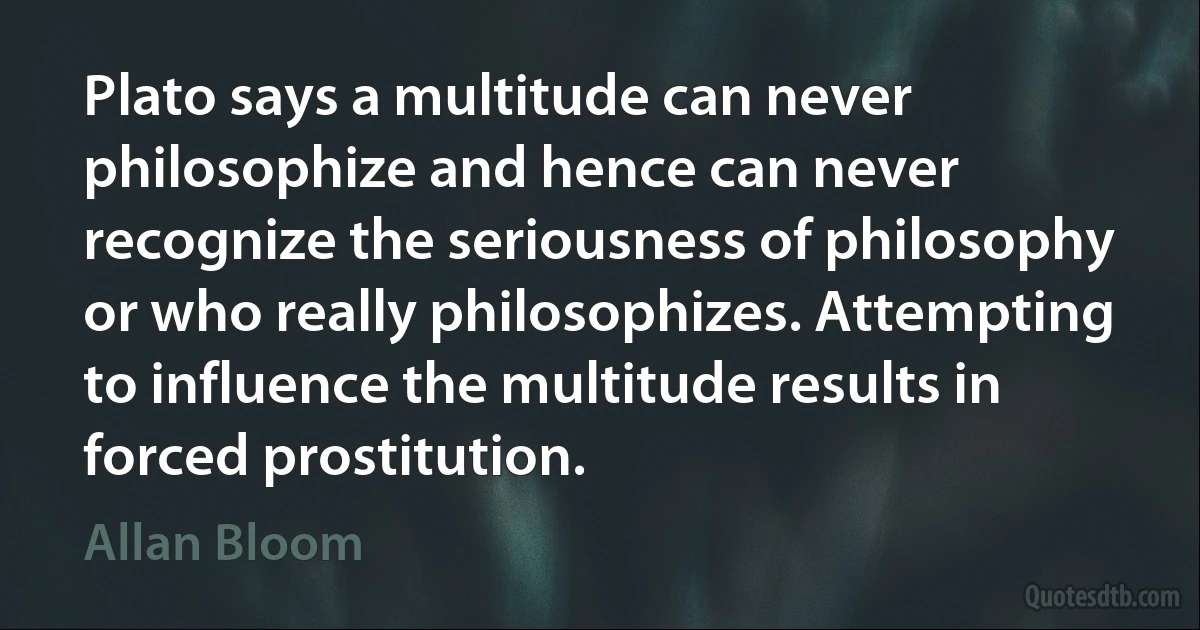 Plato says a multitude can never philosophize and hence can never recognize the seriousness of philosophy or who really philosophizes. Attempting to influence the multitude results in forced prostitution. (Allan Bloom)