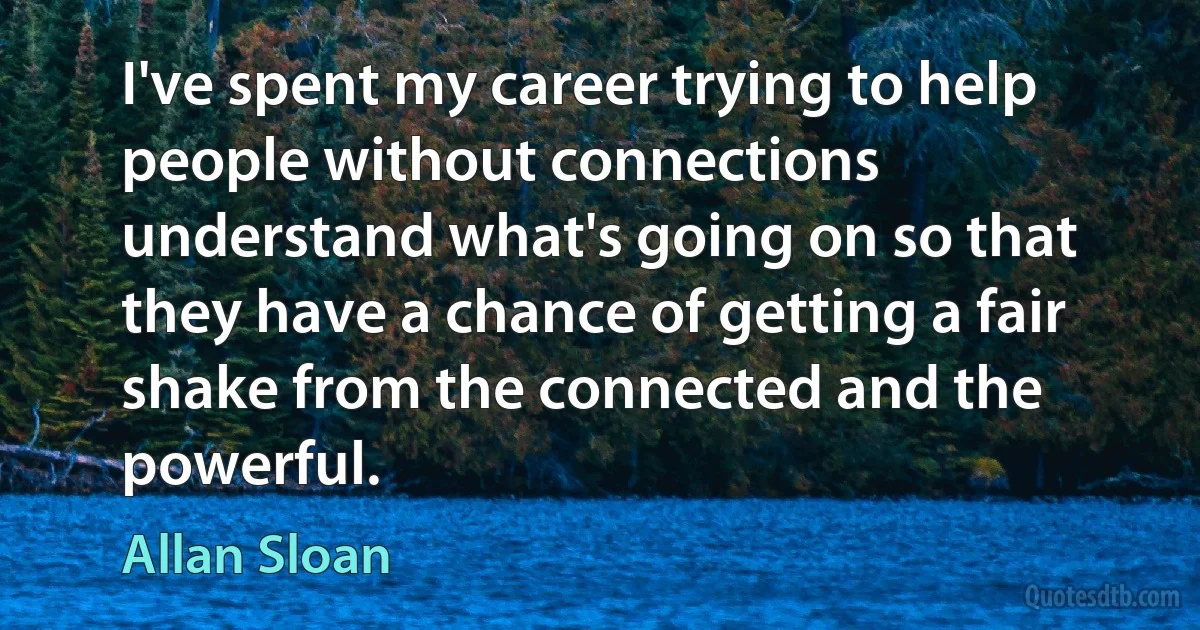 I've spent my career trying to help people without connections understand what's going on so that they have a chance of getting a fair shake from the connected and the powerful. (Allan Sloan)