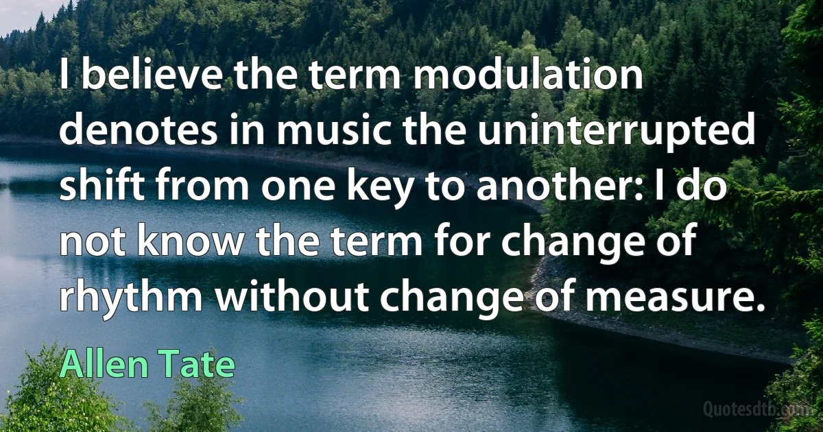 I believe the term modulation denotes in music the uninterrupted shift from one key to another: I do not know the term for change of rhythm without change of measure. (Allen Tate)