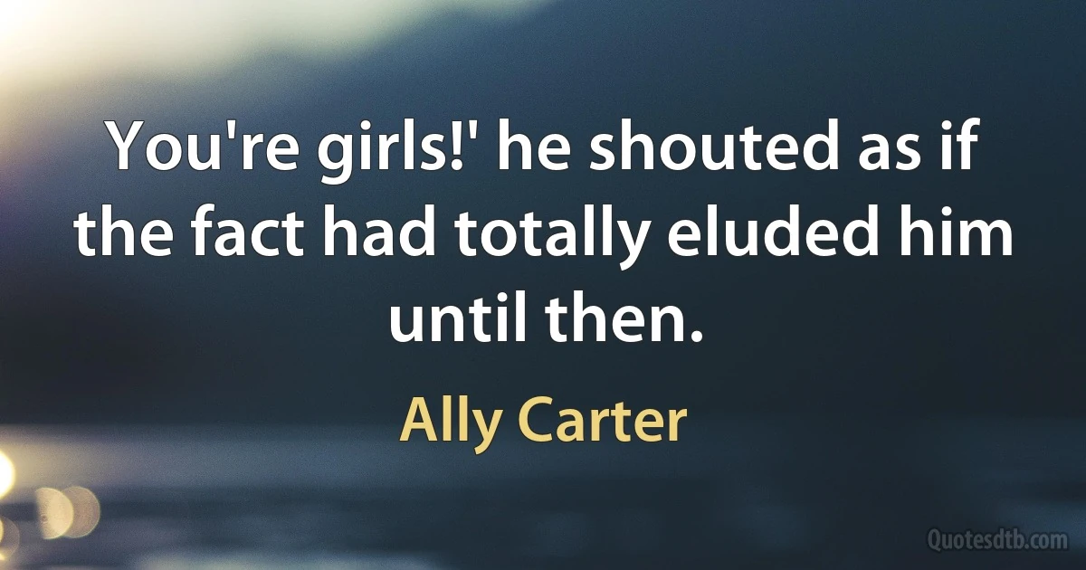 You're girls!' he shouted as if the fact had totally eluded him until then. (Ally Carter)