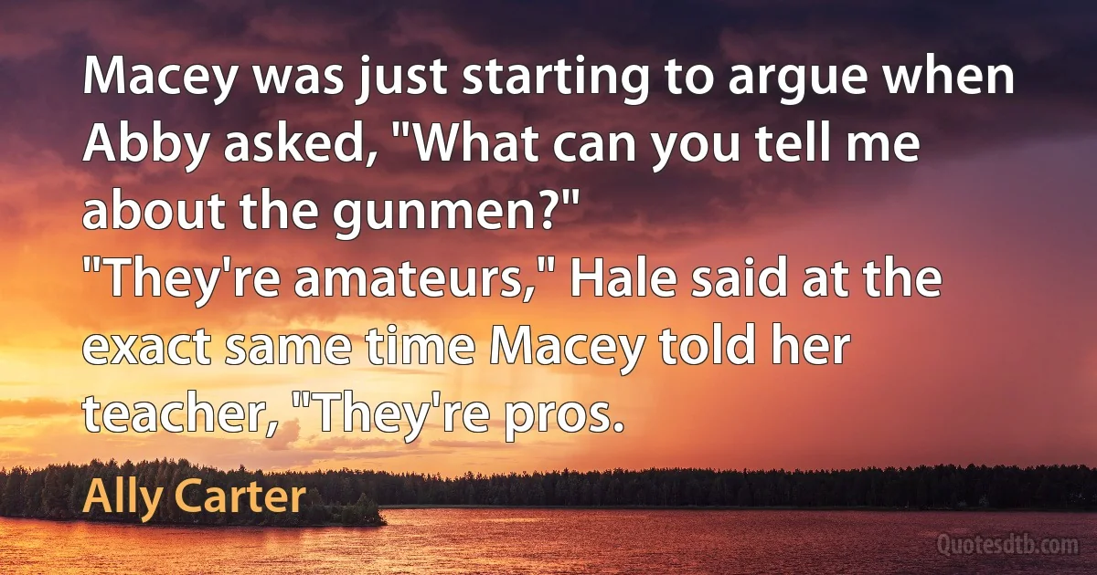 Macey was just starting to argue when Abby asked, "What can you tell me about the gunmen?"
"They're amateurs," Hale said at the exact same time Macey told her teacher, "They're pros. (Ally Carter)