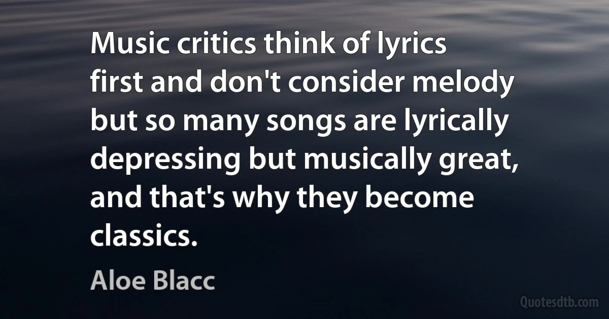 Music critics think of lyrics first and don't consider melody but so many songs are lyrically depressing but musically great, and that's why they become classics. (Aloe Blacc)