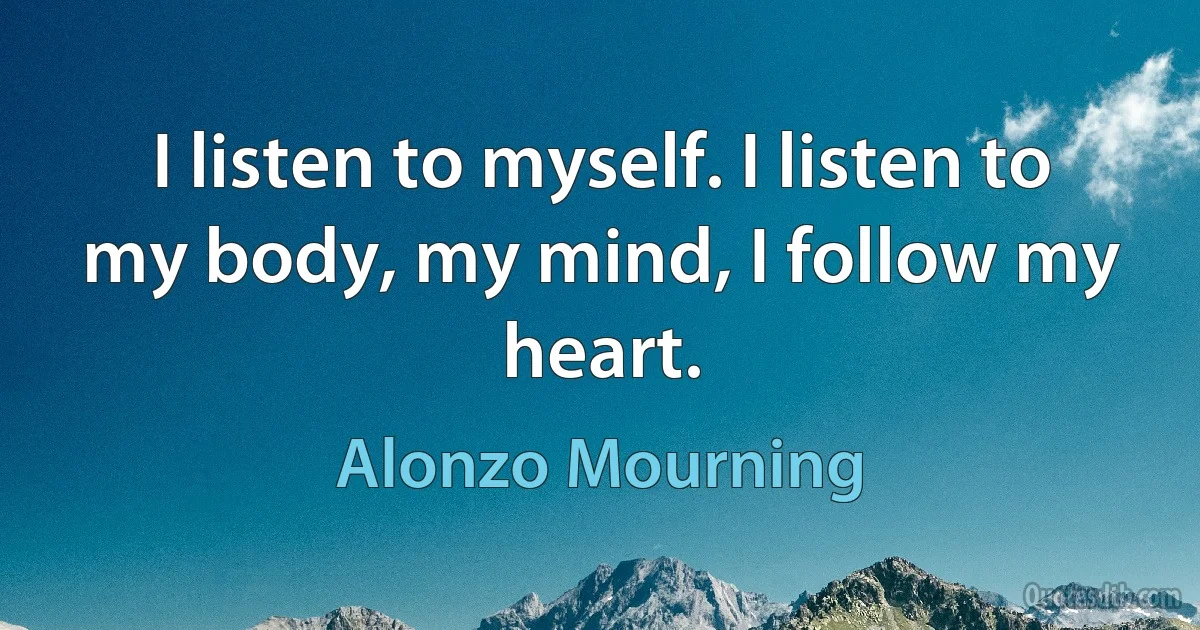 I listen to myself. I listen to my body, my mind, I follow my heart. (Alonzo Mourning)