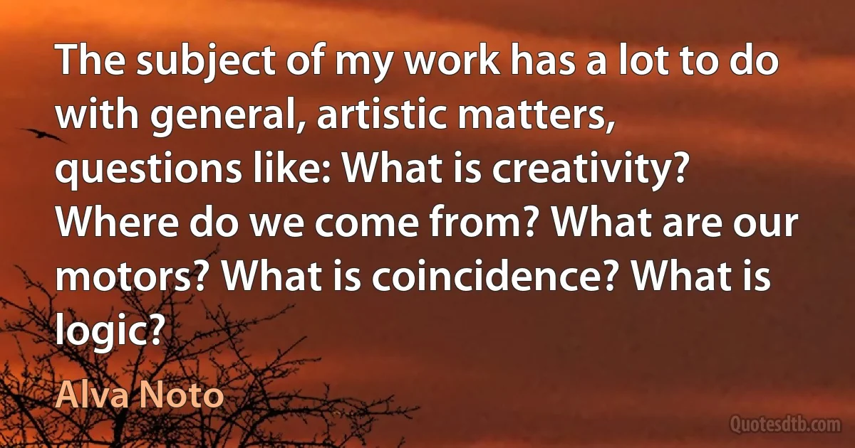 The subject of my work has a lot to do with general, artistic matters, questions like: What is creativity? Where do we come from? What are our motors? What is coincidence? What is logic? (Alva Noto)