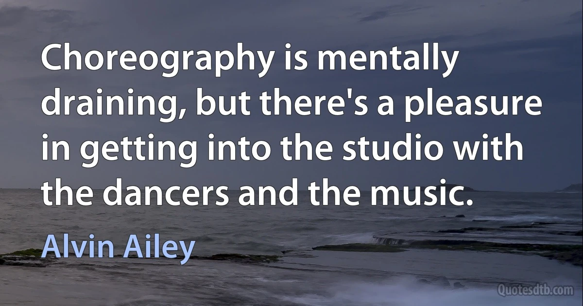 Choreography is mentally draining, but there's a pleasure in getting into the studio with the dancers and the music. (Alvin Ailey)