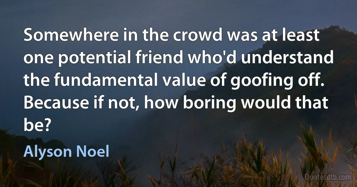 Somewhere in the crowd was at least one potential friend who'd understand the fundamental value of goofing off.
Because if not, how boring would that be? (Alyson Noel)