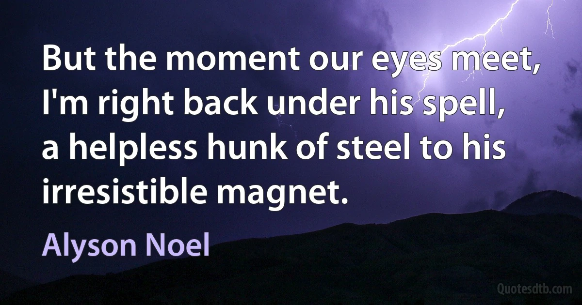 But the moment our eyes meet, I'm right back under his spell, a helpless hunk of steel to his irresistible magnet. (Alyson Noel)