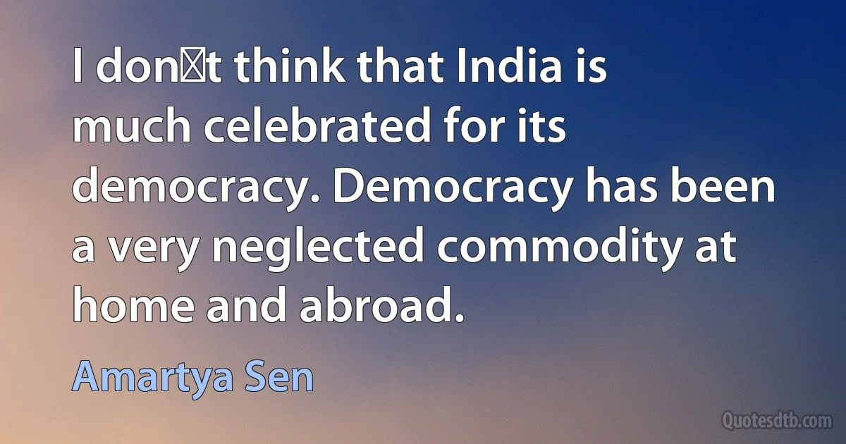 I dont think that India is much celebrated for its democracy. Democracy has been a very neglected commodity at home and abroad. (Amartya Sen)