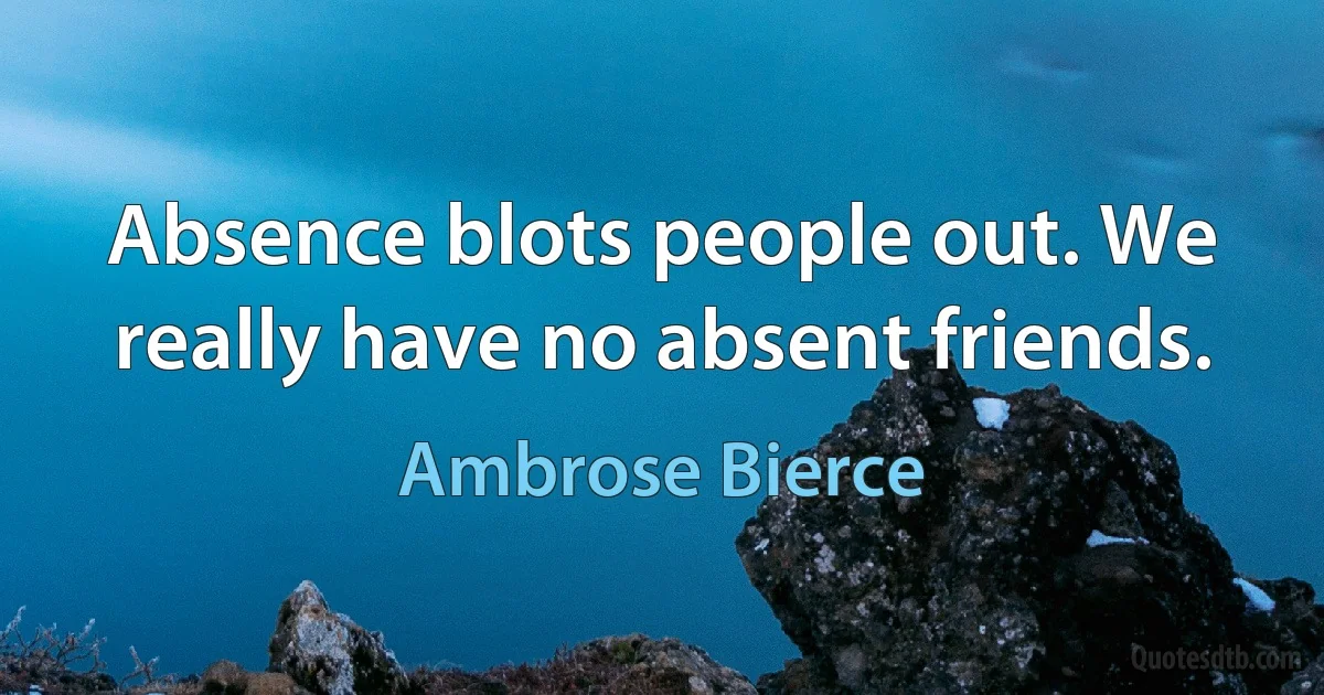 Absence blots people out. We really have no absent friends. (Ambrose Bierce)