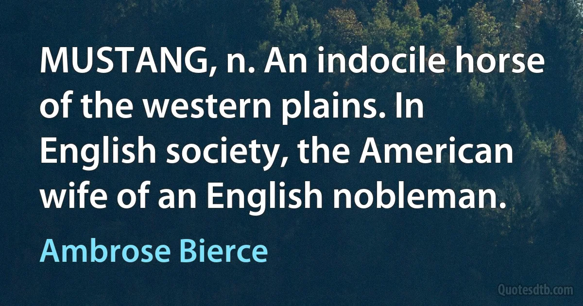 MUSTANG, n. An indocile horse of the western plains. In English society, the American wife of an English nobleman. (Ambrose Bierce)