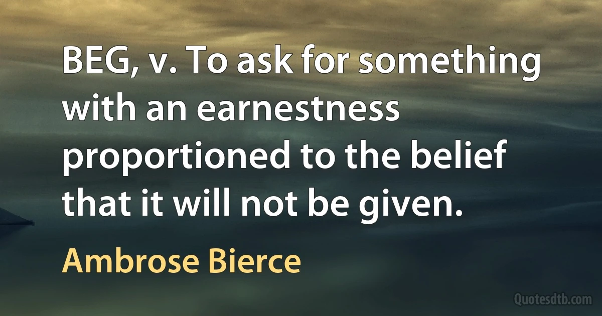 BEG, v. To ask for something with an earnestness proportioned to the belief that it will not be given. (Ambrose Bierce)