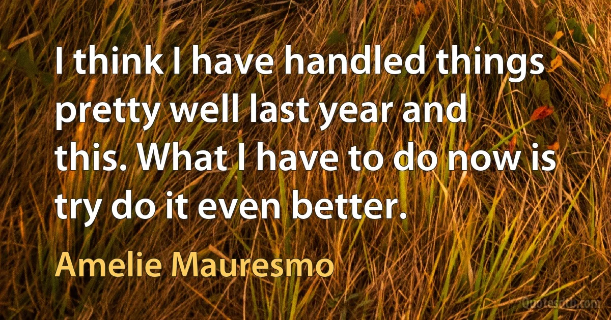 I think I have handled things pretty well last year and this. What I have to do now is try do it even better. (Amelie Mauresmo)