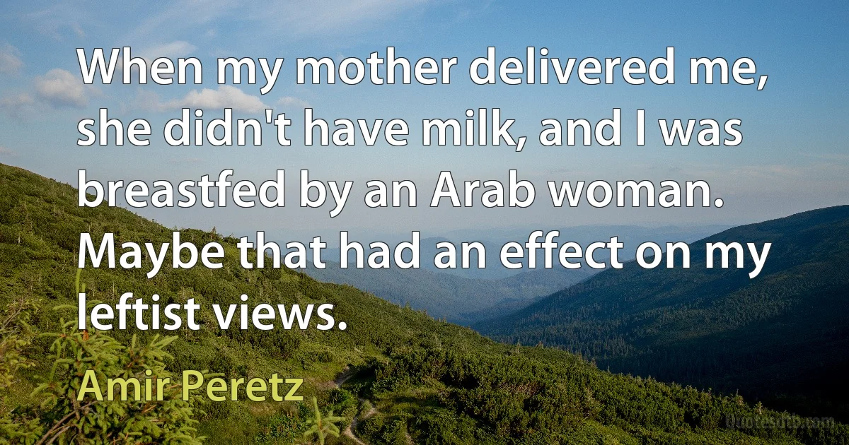 When my mother delivered me, she didn't have milk, and I was breastfed by an Arab woman. Maybe that had an effect on my leftist views. (Amir Peretz)