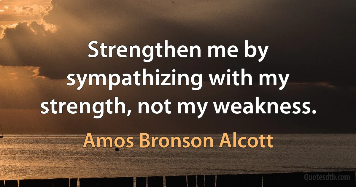 Strengthen me by sympathizing with my strength, not my weakness. (Amos Bronson Alcott)