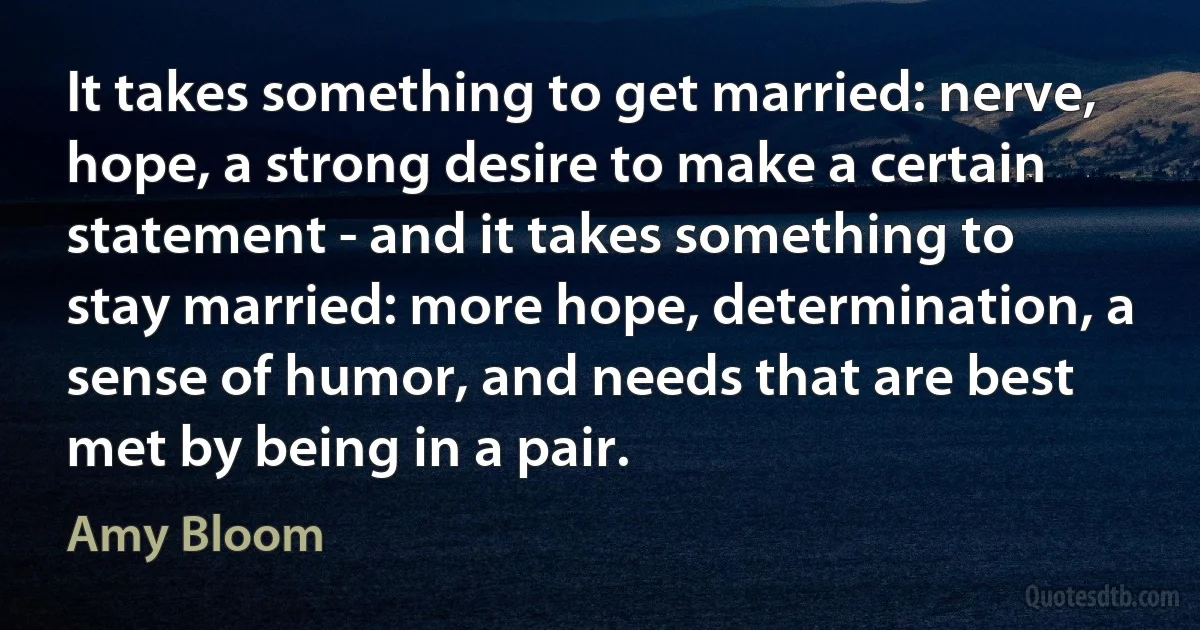 It takes something to get married: nerve, hope, a strong desire to make a certain statement - and it takes something to stay married: more hope, determination, a sense of humor, and needs that are best met by being in a pair. (Amy Bloom)