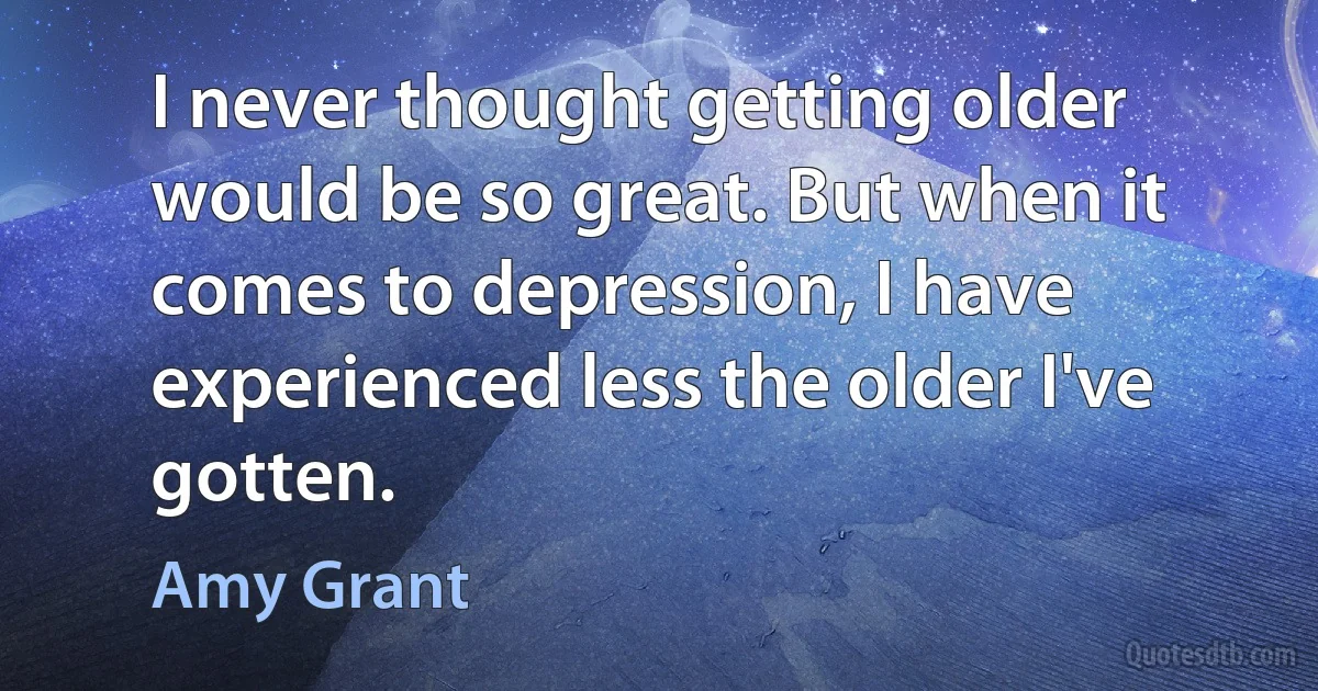 I never thought getting older would be so great. But when it comes to depression, I have experienced less the older I've gotten. (Amy Grant)