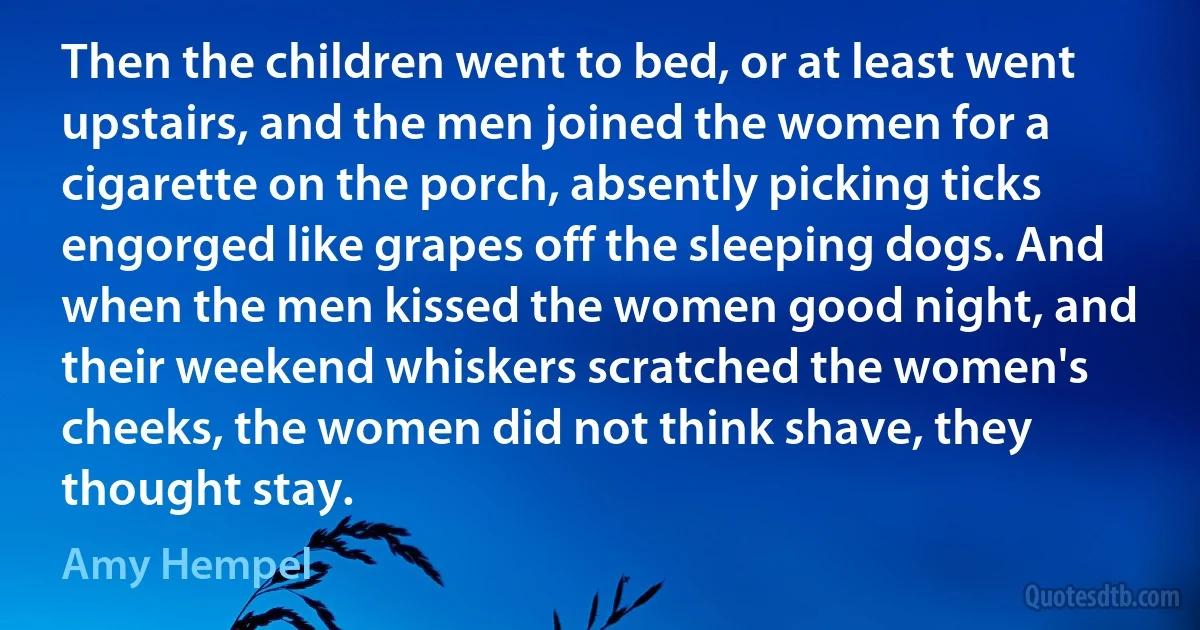 Then the children went to bed, or at least went upstairs, and the men joined the women for a cigarette on the porch, absently picking ticks engorged like grapes off the sleeping dogs. And when the men kissed the women good night, and their weekend whiskers scratched the women's cheeks, the women did not think shave, they thought stay. (Amy Hempel)