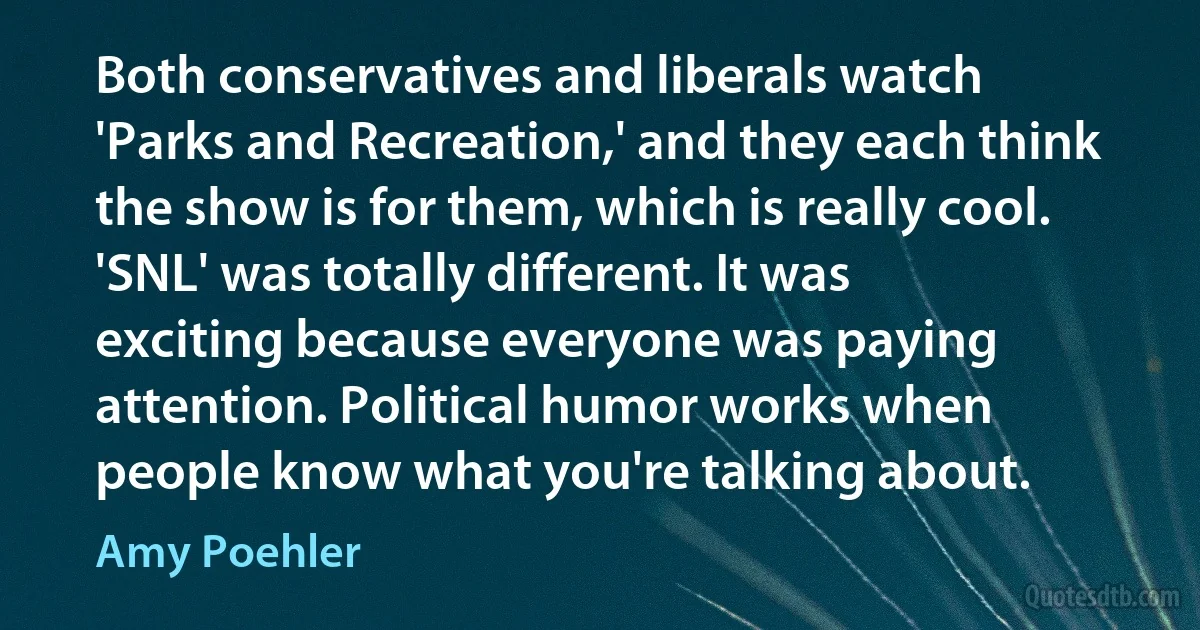 Both conservatives and liberals watch 'Parks and Recreation,' and they each think the show is for them, which is really cool. 'SNL' was totally different. It was exciting because everyone was paying attention. Political humor works when people know what you're talking about. (Amy Poehler)