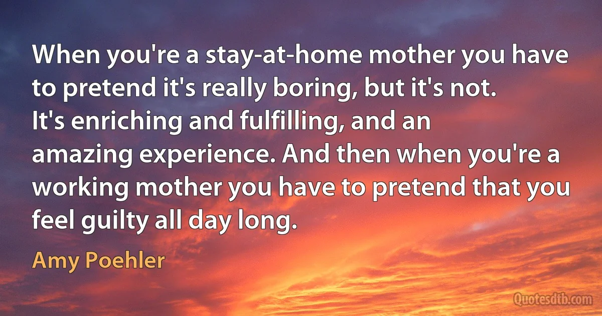 When you're a stay-at-home mother you have to pretend it's really boring, but it's not. It's enriching and fulfilling, and an amazing experience. And then when you're a working mother you have to pretend that you feel guilty all day long. (Amy Poehler)