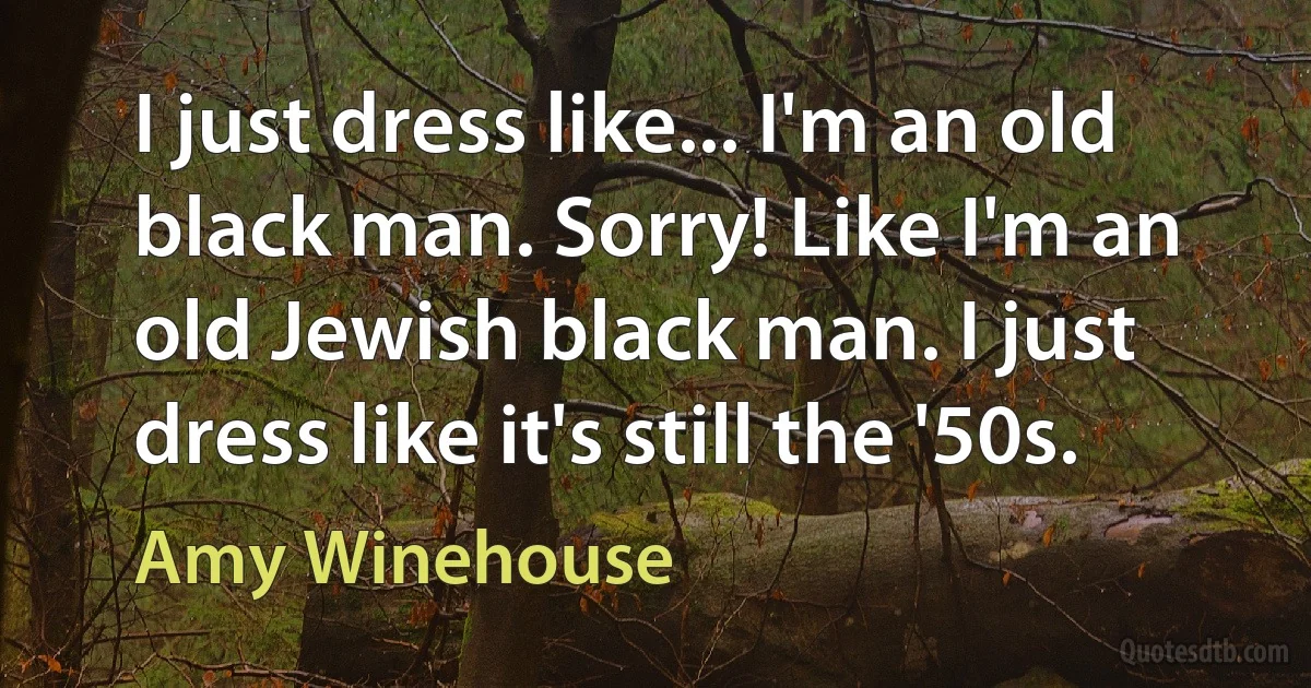 I just dress like... I'm an old black man. Sorry! Like I'm an old Jewish black man. I just dress like it's still the '50s. (Amy Winehouse)