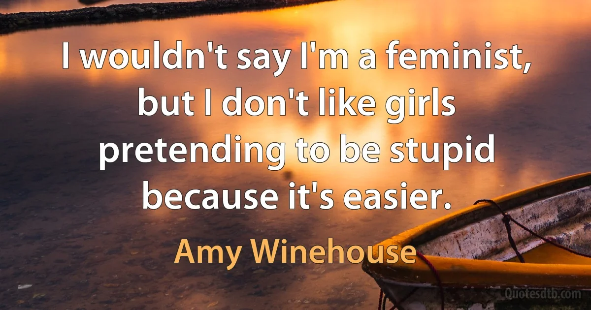 I wouldn't say I'm a feminist, but I don't like girls pretending to be stupid because it's easier. (Amy Winehouse)