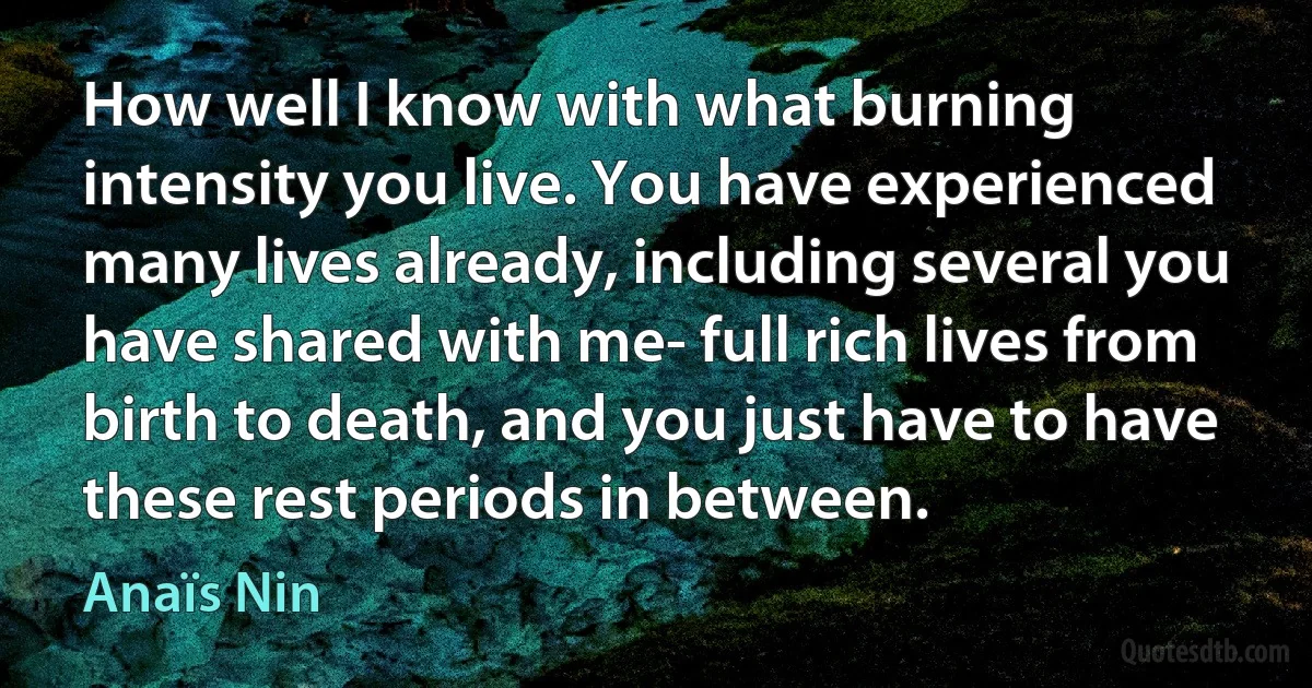 How well I know with what burning intensity you live. You have experienced many lives already, including several you have shared with me- full rich lives from birth to death, and you just have to have these rest periods in between. (Anaïs Nin)