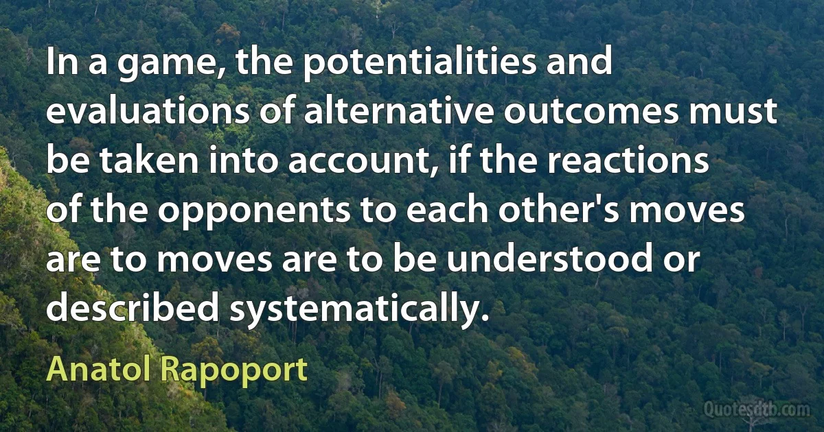 In a game, the potentialities and evaluations of alternative outcomes must be taken into account, if the reactions of the opponents to each other's moves are to moves are to be understood or described systematically. (Anatol Rapoport)