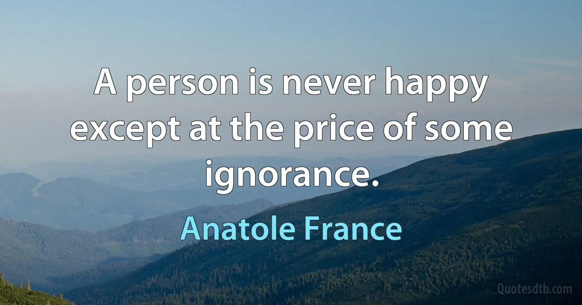 A person is never happy except at the price of some ignorance. (Anatole France)