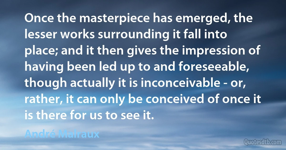 Once the masterpiece has emerged, the lesser works surrounding it fall into place; and it then gives the impression of having been led up to and foreseeable, though actually it is inconceivable - or, rather, it can only be conceived of once it is there for us to see it. (André Malraux)