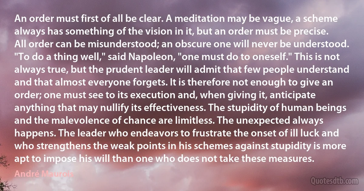 An order must first of all be clear. A meditation may be vague, a scheme always has something of the vision in it, but an order must be precise. All order can be misunderstood; an obscure one will never be understood. "To do a thing well," said Napoleon, "one must do to oneself." This is not always true, but the prudent leader will admit that few people understand and that almost everyone forgets. It is therefore not enough to give an order; one must see to its execution and, when giving it, anticipate anything that may nullify its effectiveness. The stupidity of human beings and the malevolence of chance are limitless. The unexpected always happens. The leader who endeavors to frustrate the onset of ill luck and who strengthens the weak points in his schemes against stupidity is more apt to impose his will than one who does not take these measures. (André Maurois)