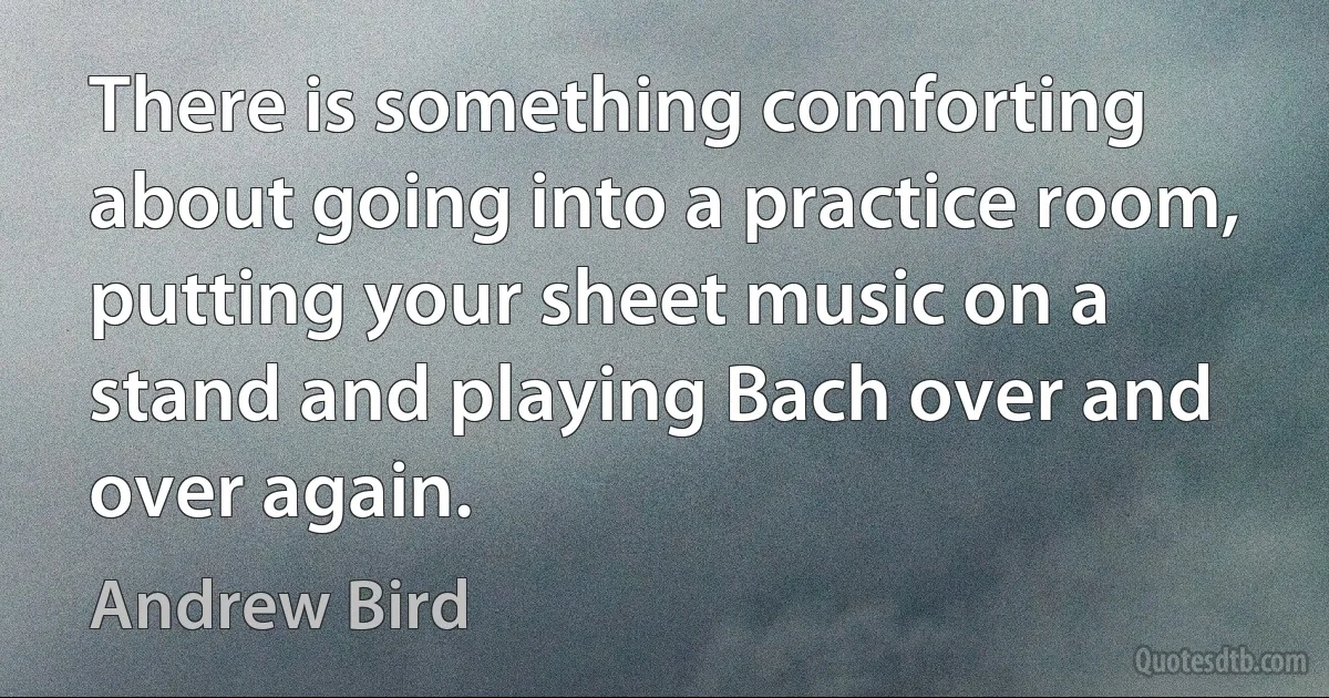 There is something comforting about going into a practice room, putting your sheet music on a stand and playing Bach over and over again. (Andrew Bird)