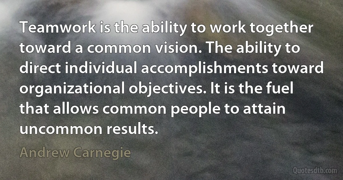 Teamwork is the ability to work together toward a common vision. The ability to direct individual accomplishments toward organizational objectives. It is the fuel that allows common people to attain uncommon results. (Andrew Carnegie)