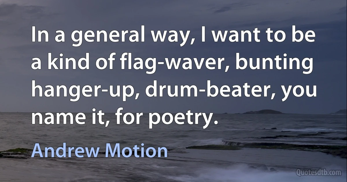 In a general way, I want to be a kind of flag-waver, bunting hanger-up, drum-beater, you name it, for poetry. (Andrew Motion)