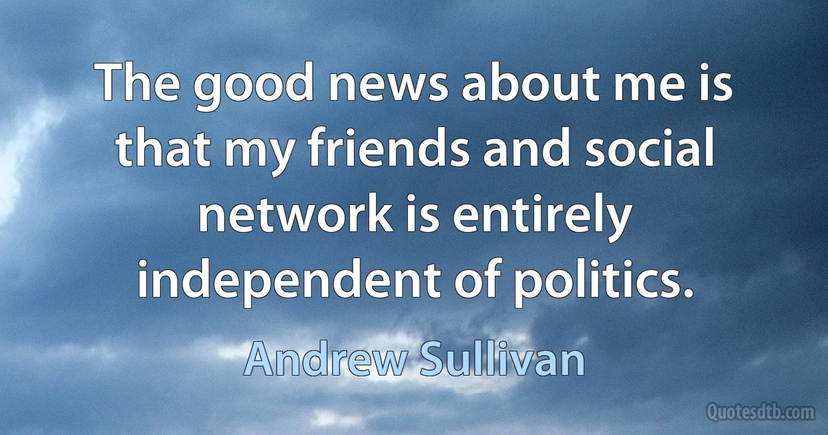 The good news about me is that my friends and social network is entirely independent of politics. (Andrew Sullivan)