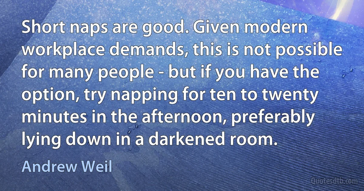 Short naps are good. Given modern workplace demands, this is not possible for many people - but if you have the option, try napping for ten to twenty minutes in the afternoon, preferably lying down in a darkened room. (Andrew Weil)