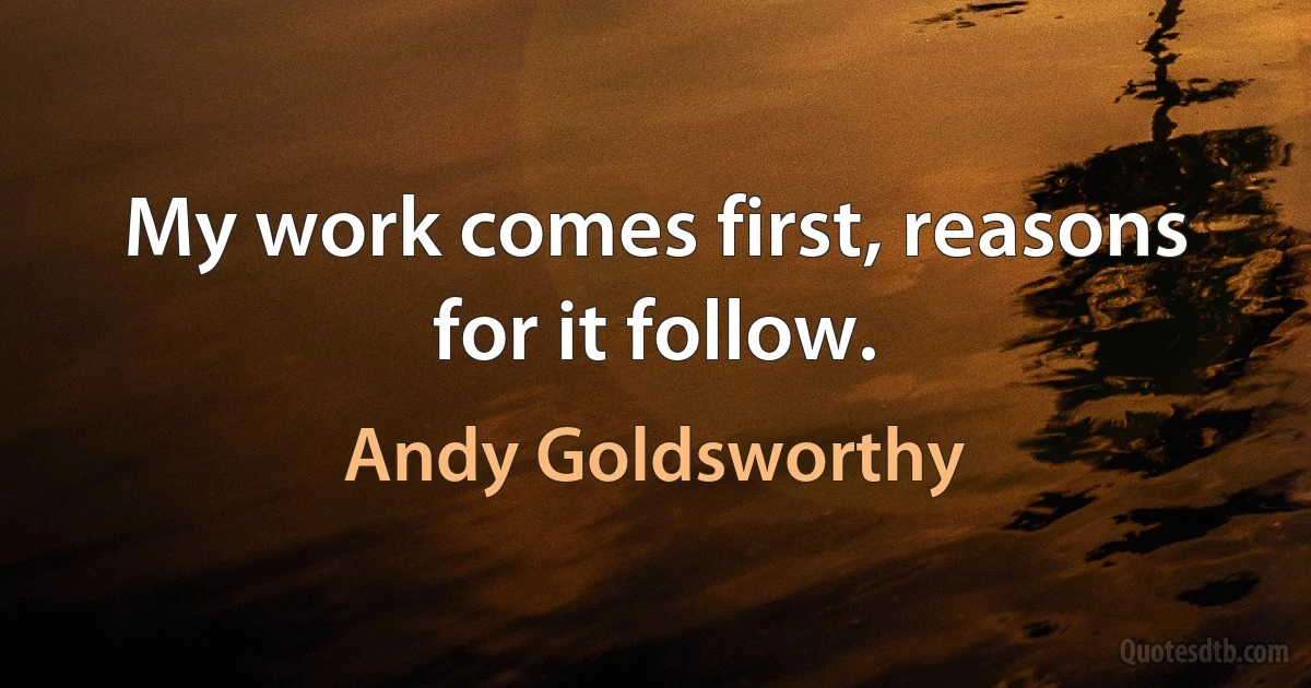 My work comes first, reasons for it follow. (Andy Goldsworthy)