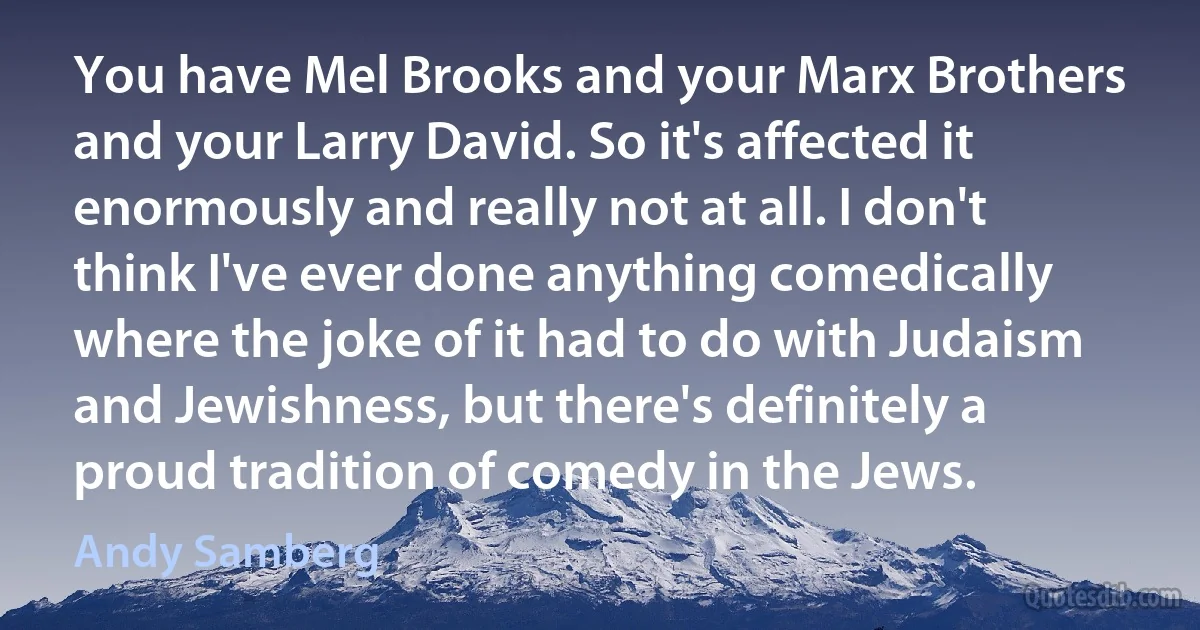 You have Mel Brooks and your Marx Brothers and your Larry David. So it's affected it enormously and really not at all. I don't think I've ever done anything comedically where the joke of it had to do with Judaism and Jewishness, but there's definitely a proud tradition of comedy in the Jews. (Andy Samberg)