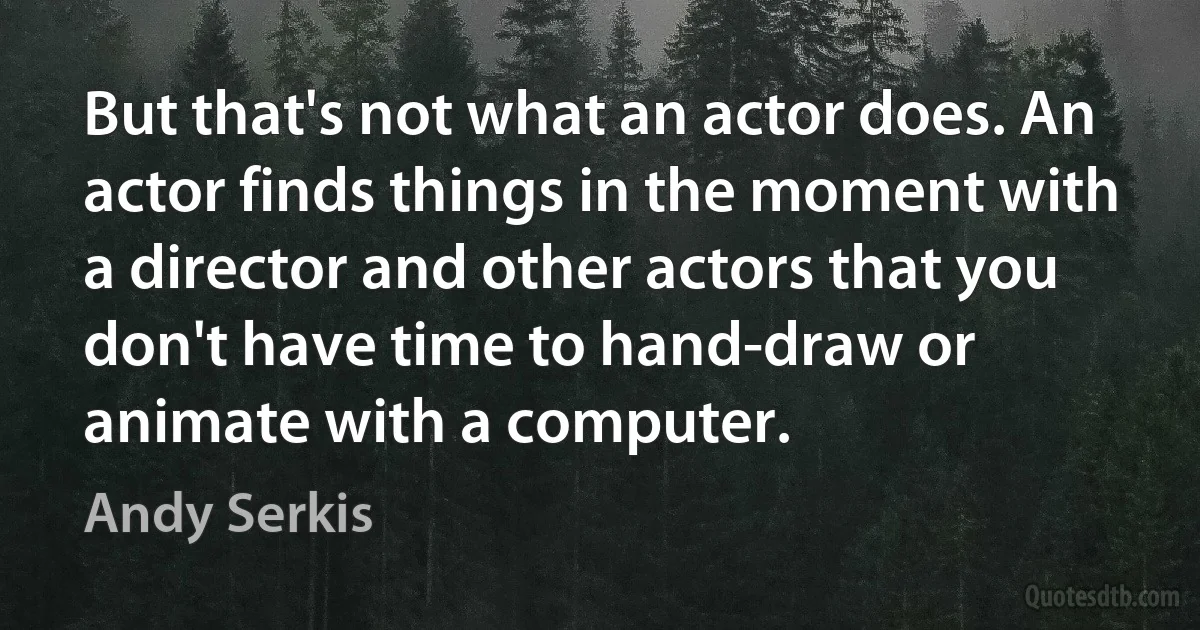 But that's not what an actor does. An actor finds things in the moment with a director and other actors that you don't have time to hand-draw or animate with a computer. (Andy Serkis)