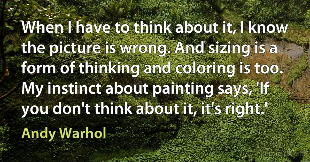 When I have to think about it, I know the picture is wrong. And sizing is a form of thinking and coloring is too. My instinct about painting says, 'If you don't think about it, it's right.' (Andy Warhol)