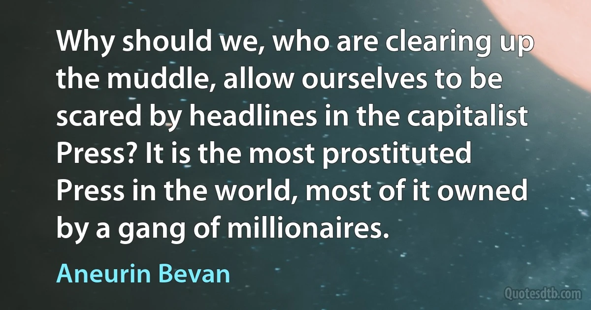 Why should we, who are clearing up the muddle, allow ourselves to be scared by headlines in the capitalist Press? It is the most prostituted Press in the world, most of it owned by a gang of millionaires. (Aneurin Bevan)