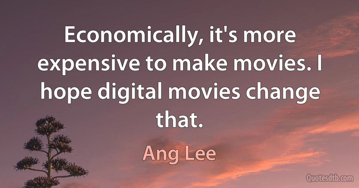 Economically, it's more expensive to make movies. I hope digital movies change that. (Ang Lee)