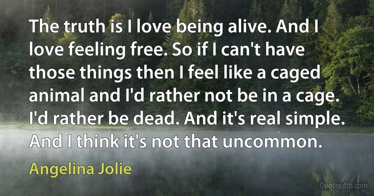 The truth is I love being alive. And I love feeling free. So if I can't have those things then I feel like a caged animal and I'd rather not be in a cage. I'd rather be dead. And it's real simple. And I think it's not that uncommon. (Angelina Jolie)