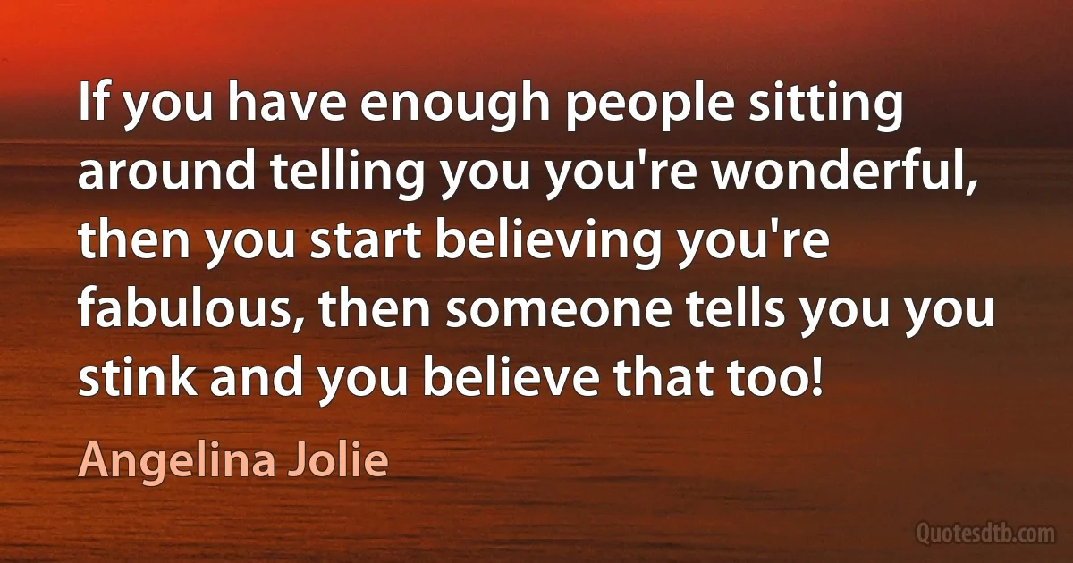 If you have enough people sitting around telling you you're wonderful, then you start believing you're fabulous, then someone tells you you stink and you believe that too! (Angelina Jolie)