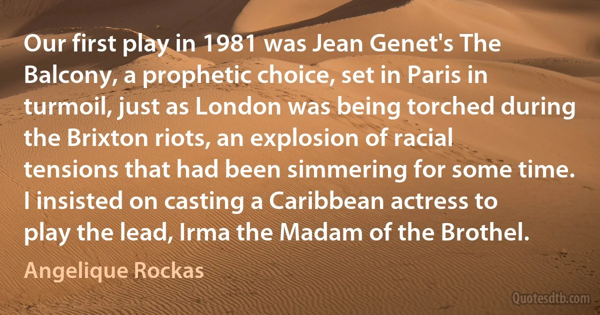 Our first play in 1981 was Jean Genet's The Balcony, a prophetic choice, set in Paris in turmoil, just as London was being torched during the Brixton riots, an explosion of racial tensions that had been simmering for some time. I insisted on casting a Caribbean actress to play the lead, Irma the Madam of the Brothel. (Angelique Rockas)